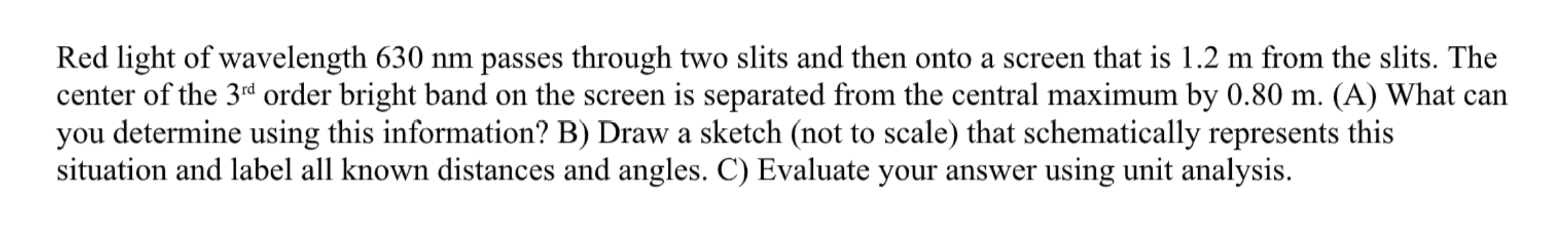 Red light of wavelength 630 nm passes through two slits and then onto a screen that is 1.2 m from the slits. The
center of the 3rd order bright band on the screen is separated from the central maximum by 0.80 m. (A) What can
you determine using this information? B) Draw a sketch (not to scale) that schematically represents this
situation and label all known distances and angles. C) Evaluate your answer using unit analysis.
