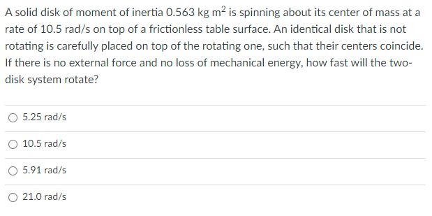 A solid disk of moment of inertia 0.563 kg m2 is spinning about its center of mass at a
rate of 10.5 rad/s on top of a frictionless table surface. An identical disk that is not
rotating is carefully placed on top of the rotating one, such that their centers coincide.
If there is no external force and no loss of mechanical energy, how fast will the two-
disk system rotate?
5.25 rad/s
O 10.5 rad/s
O 5.91 rad/s
O 21.0 rad/s
