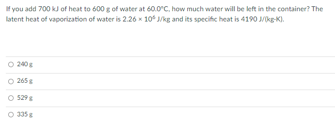 If you add 700 kJ of heat to 600 g of water at 60.0°C, how much water will be left in the container? The
latent heat of vaporization of water is 2.26 x 106 J/kg and its specific heat is 4190 J/(kg-K).
240 g
265 g
529 g
O 335 g
