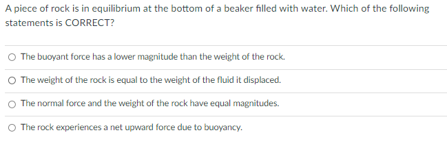 A piece of rock is in equilibrium at the bottom of a beaker filled with water. Which of the following
statements is CORRECT?
O The buoyant force has a lower magnitude than the weight of the rock.
O The weight of the rock is equal to the weight of the fluid it displaced.
O The normal force and the weight of the rock have equal magnitudes.
O The rock experiences a net upward force due to buoyancy.
