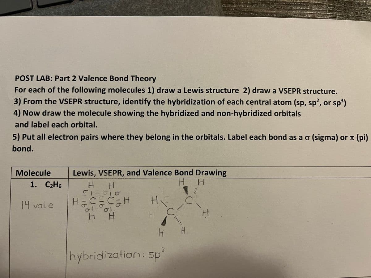 POST LAB: Part 2 Valence Bond Theory
For each of the following molecules 1) draw a Lewis structure 2) draw a VSEPR structure.
3) From the VSEPR structure, identify the hybridization of each central atom (sp, sp², or sp³)
4) Now draw the molecule showing the hybridized and non-hybridized orbitals
and label each orbital.
5) Put all electron pairs where they belong in the orbitals. Label each bond as a o (sigma) or л (pi)
bond.
Molecule
1. C₂H6
14 val.e
Lewis, VSEPR, and Valence Bond Drawing
H
H H
010010
H = C = C ₂ H
01-01
H H
Hi
H
I
H
3
hybridization: sp
с
C
!!!!!!
H
I