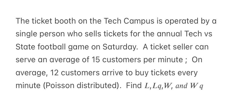 The ticket booth on the Tech Campus is operated by a
single person who sells tickets for the annual Tech vs
State football game on Saturday. A ticket seller can
serve an average of 15 customers per minute; On
average, 12 customers arrive to buy tickets every
minute (Poisson distributed). Find L,Lq,W, and W q