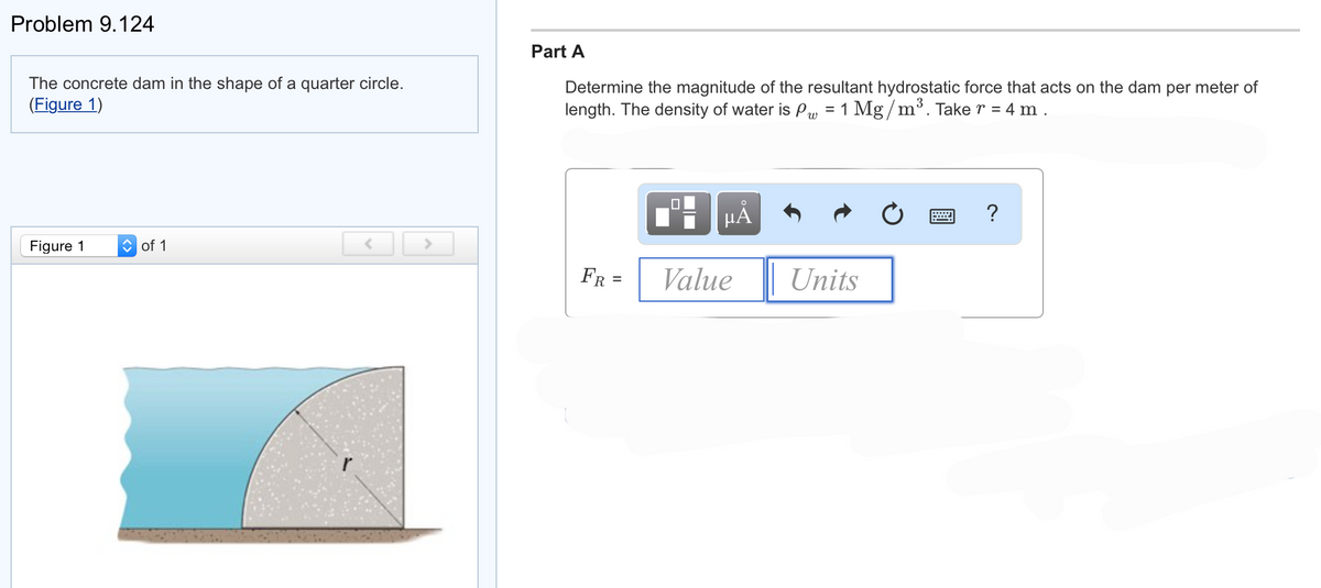 Problem 9.124
The concrete dam in the shape of a quarter circle.
(Figure 1)
Figure 1
of 1
>
Part A
Determine the magnitude of the resultant hydrostatic force that acts on the dam per meter of
length. The density of water is P = 1 Mg/m³. Take r = 4 m.
FR
=
HÅ
Value
Units