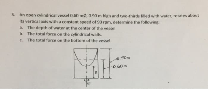 5. An open cylindrical vessel 0.60 mø, 0.90 m high and two-thirds filled with water, rotates about
its vertical axis with a constant speed of 90 rpm, determine the following:
a. The depth of water at the center of the vessel
b. The total force on the cylindrical walls.
с.
The total force on the bottom of the vessel.
O. 90m
0.60m
