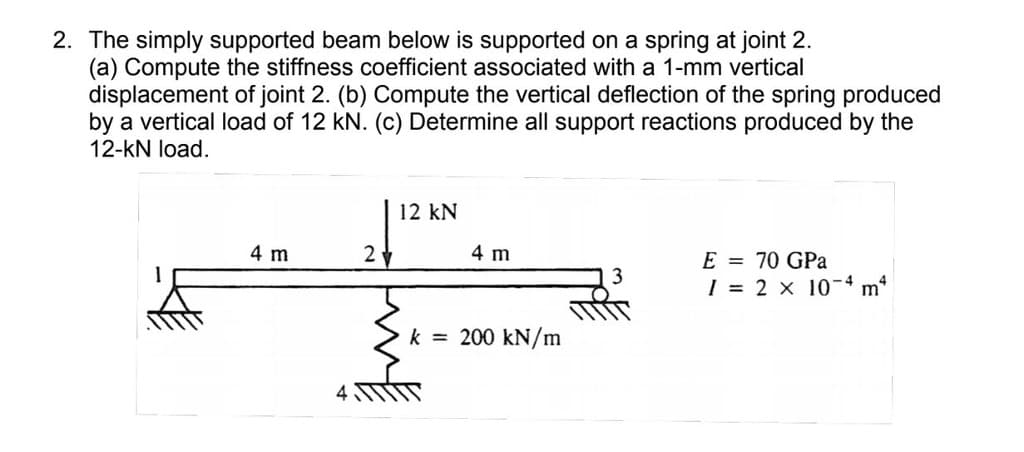 2. The simply supported beam below is supported on a spring at joint 2.
(a) Compute the stiffness coefficient associated with a 1-mm vertical
displacement of joint 2. (b) Compute the vertical deflection of the spring produced
by a vertical load of 12 kN. (c) Determine all support reactions produced by the
12-kN load.
12 kN
4 m
2y
4 m
E = 70 GPa
I = 2 x 10-4 m*
k = 200 kN/m
