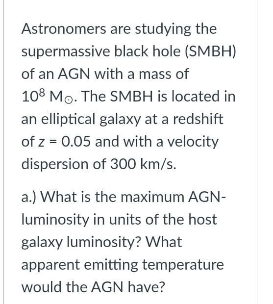 Astronomers are studying the
supermassive black hole (SMBH)
of an AGN with a mass of
108 Mo. The SMBH is located in
an elliptical galaxy at a redshift
of z = 0.05 and with a velocity
dispersion of 300 km/s.
a.) What is the maximum AGN-
luminosity in units of the host
galaxy luminosity? What
apparent emitting temperature
would the AGN have?
