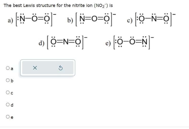 The best Lewis structure for the nitrite ion (NO₂) is
a
Ob
Oc
Od
e
_6=o=N] _6=o-N
X
_o=N–Q _[ö=o=N]
»[Q=v=Q] »Q-ô=N
Ś
