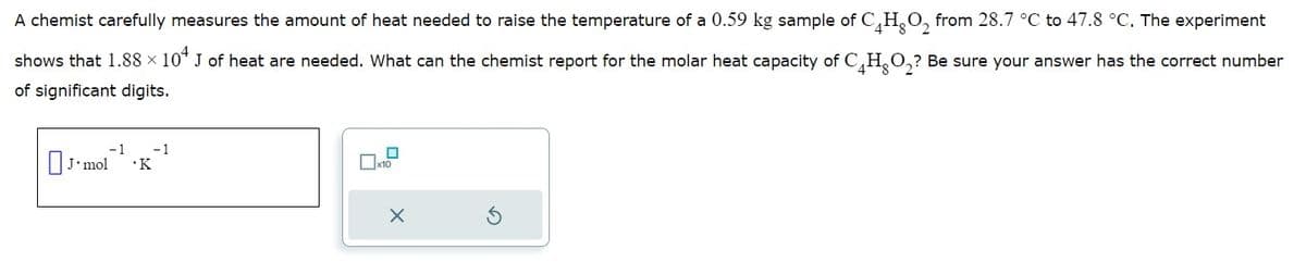 A chemist carefully measures the amount of heat needed to raise the temperature of a 0.59 kg sample of C4HO₂ from 28.7 °C to 47.8 °C. The experiment
shows that 1.88 × 10+ J of heat are needed. What can the chemist report for the molar heat capacity of CHO₂? Be sure your answer has the correct number
X
of significant digits.
-1
J'mol .K
- 1
0
x10
X