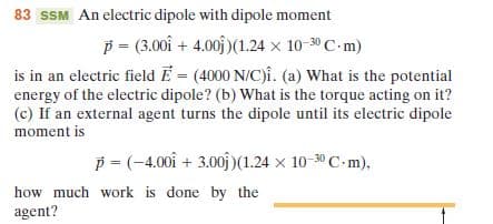 83 SSM An electric dipole with dipole moment
p = (3.00 + 4.00 )(1.24 x 10-30 C-m)
is in an electric field E = (4000 N/C)i. (a) What is the potential
energy of the electric dipole? (b) What is the torque acting on it?
(c) If an external agent turns the dipole until its electric dipole
moment is
p = (-4.00 + 3.00 )(1.24 x 10-30 C-m),
how much work is done by the
agent?
