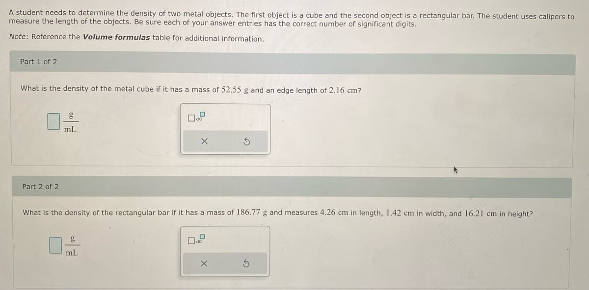 A student needs to determine the density of two metal objects. The first object is a cube and the second object is a rectangular bar. The student uses calipers to
measure the length of the objects. Be sure each of your answer entries has the correct number of significant digits.
Note: Reference the Volume formulas table for additional information.
Part 1 of 2
What is the density of the metal cube if it has a mass of 52.55 g and an edge length of 2.16 cm?
Part 2 of 2
mL
X
g
mL
What is the density of the rectangular bar if it has a mass of 186.77 g and measures 4.26 cm in length, 1.42 cm in width, and 16.21 cm in height?
Ś
X
S