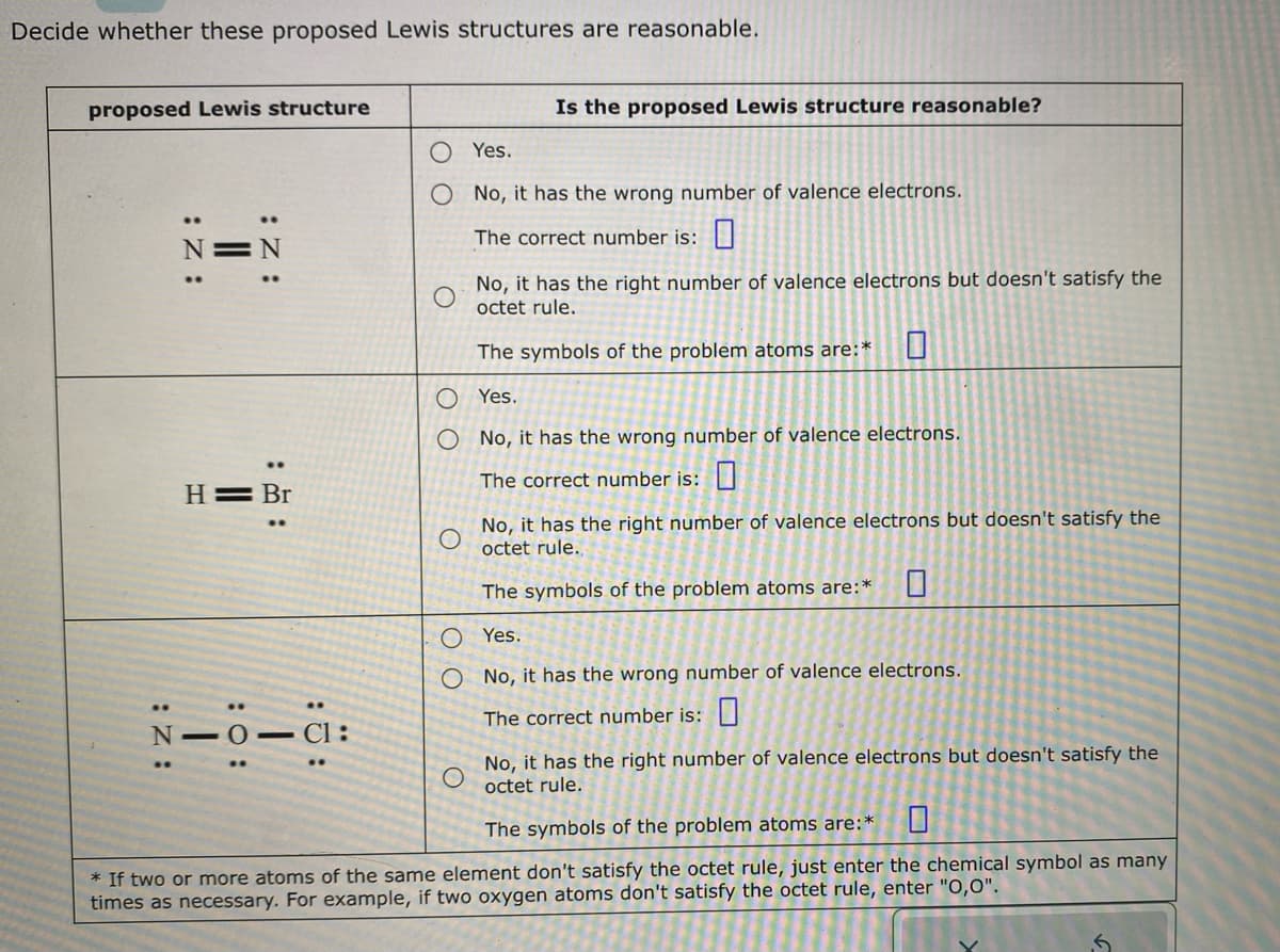 Decide whether these proposed Lewis structures are reasonable.
proposed Lewis structure
..
:Z:
||
:Z:
H = Br
N101 C1:
O
оо
Is the proposed Lewis structure reasonable?
O
Yes.
No, it has the wrong number of valence electrons.
The correct number is:
No, it has the right number of valence electrons but doesn't satisfy the
octet rule.
The symbols of the problem atoms are:*
Yes.
No, it has the wrong number of valence electrons.
The correct number is:
O Yes.
No, it has the wrong number of valence electrons.
The correct number is:
No, it has the right number of valence electrons but doesn't satisfy the
octet rule.
The symbols of the problem atoms are:*
No, it has the right number of valence electrons but doesn't satisfy the
octet rule.
The symbols of the problem atoms are:*
* If two or more atoms of the same element don't satisfy the octet rule, just enter the chemical symbol as many
times as necessary. For example, if two oxygen atoms don't satisfy the octet rule, enter "O,0".