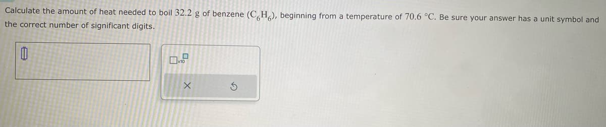 Calculate the amount of heat needed to boil 32.2 g of benzene (CH), beginning from a temperature of 70.6 °C. Be sure your answer has a unit symbol and
the correct number of significant digits.
0
0.0
X