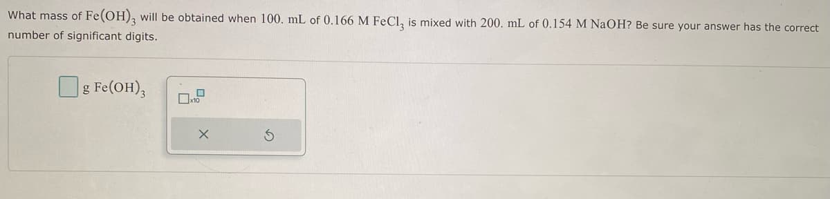 What mass of Fe (OH)3 will be obtained when 100. mL of 0.166 M FeCl, is mixed with 200. mL of 0.154 M NaOH? Be sure your answer has the correct
number of significant digits.
g Fe(OH)3
☐x10
X