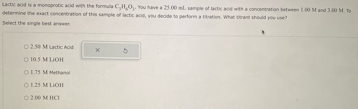 Lactic acid is a monoprotic acid with the formula C3H6O3. You have a 25.00 mL sample of lactic acid with a concentration between 1.00 M and 3.00 M. To
determine the exact concentration of this sample of lactic acid, you decide to perform a titration. What titrant should you use?
Select the single best answer.
O 2.50 M Lactic Acid
O 10.5 M LiOH
O 1.75 M Methanol
O 1.25 M LiOH
O 2.00 M HCI
X