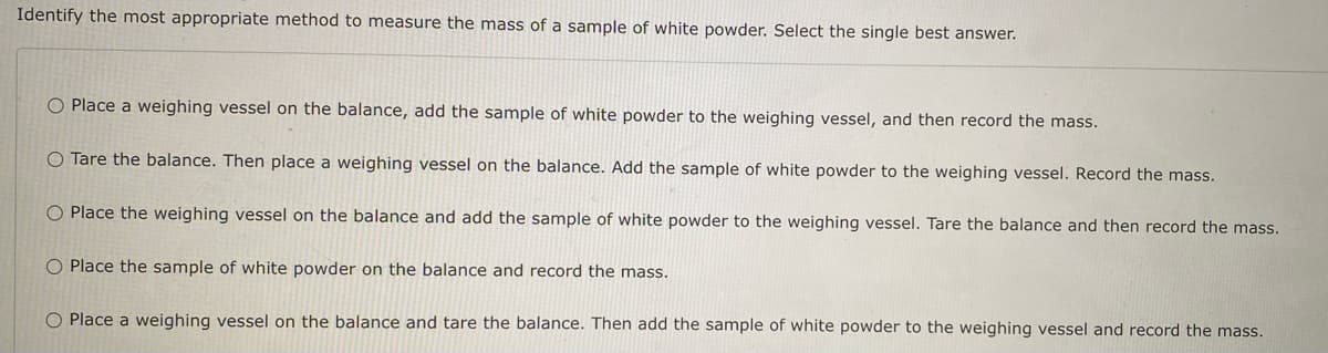 Identify the most appropriate method to measure the mass of a sample of white powder. Select the single best answer.
O Place a weighing vessel on the balance, add the sample of white powder to the weighing vessel, and then record the mass.
O Tare the balance. Then place a weighing vessel on the balance. Add the sample of white powder to the weighing vessel. Record the mass.
O Place the weighing vessel on the balance and add the sample of white powder to the weighing vessel. Tare the balance and then record the mass.
O Place the sample of white powder on the balance and record the mass.
O Place a weighing vessel on the balance and tare the balance. Then add the sample of white powder to the weighing vessel and record the mass.