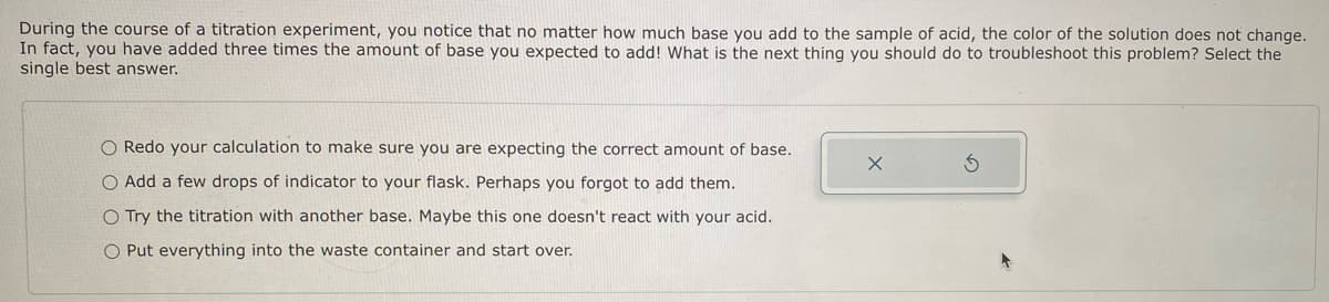 During the course of a titration experiment, you notice that no matter how much base you add to the sample of acid, the color of the solution does not change.
In fact, you have added three times the amount of base you expected to add! What is the next thing you should do to troubleshoot this problem? Select the
single best answer.
O Redo your calculation to make sure you are expecting the correct amount of base.
O Add a few drops of indicator to your flask. Perhaps you forgot to add them.
O Try the titration with another base. Maybe this one doesn't react with your acid.
O Put everything into the waste container and start over.
X