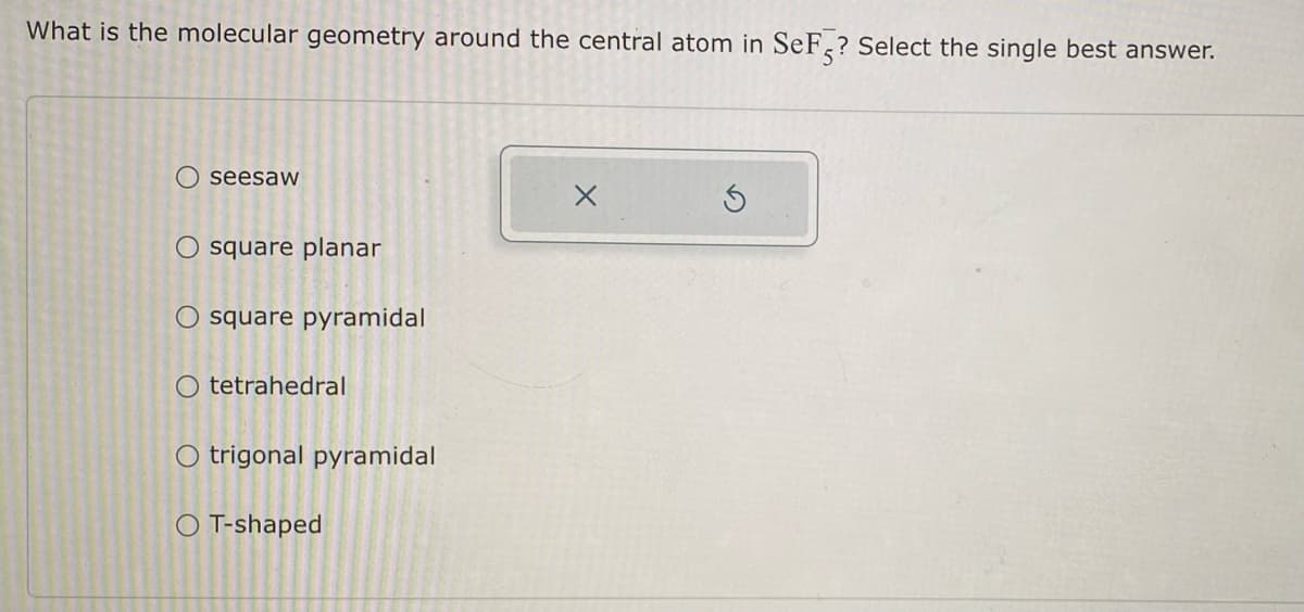 What is the molecular geometry around the central atom in SeF? Select the single best answer.
seesaw
O square planar
O square pyramidal
O tetrahedral
O trigonal pyramidal
O T-shaped
X