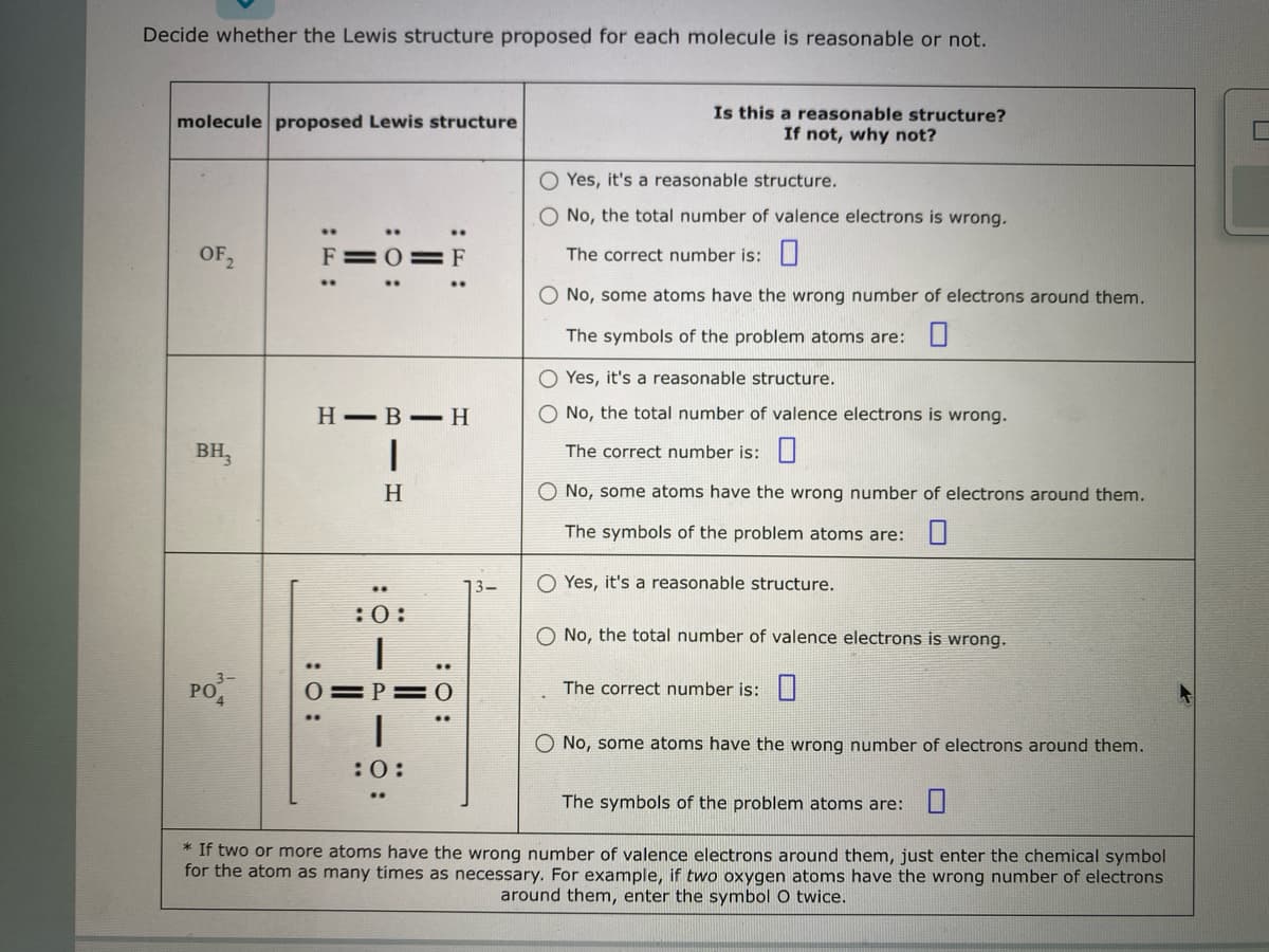 Decide whether the Lewis structure proposed for each molecule is reasonable or not.
molecule proposed Lewis structure
OF 2
вн,
PO
:O:
F=0=F
HB H
|
H
:0:
..
==
:0:
13-
Is this a reasonable structure?
If not, why not?
O Yes, it's a reasonable structure.
O No, the total number of valence electrons is wrong.
The correct number is:
O No, some atoms have the wrong number of electrons around them.
The symbols of the problem atoms are:
OYes, it's a reasonable structure.
O No, the total number of valence electrons is wrong.
The correct number is:
O No, some atoms have the wrong number of electrons around them.
The symbols of the problem atoms are:
O Yes, it's a reasonable structure.
O No, the total number of valence electrons is wrong.
The correct number is:
O No, some atoms have the wrong number of electrons around them.
The symbols of the problem atoms are:
* If two or more atoms have the wrong number of valence electrons around them, just enter the chemical symbol
for the atom as many times as necessary. For example, if two oxygen atoms have the wrong number of electrons
around them, enter the symbol O twice.