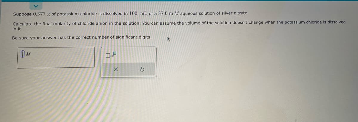 Suppose 0.377 g of potassium chloride is dissolved in 100. mL of a 37.0 m M aqueous solution of silver nitrate.
Calculate the final molarity of chloride anion in the solution. You can assume the volume of the solution doesn't change when the potassium chloride is dissolved
in it.
Be sure your answer has the correct number of significant digits.
M
D
x10
X
S