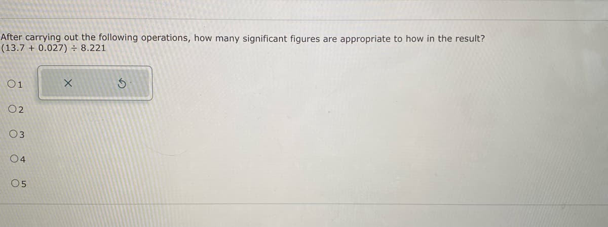 After carrying out the following operations, how many significant figures are appropriate to how in the result?
(13.7 + 0.027) = 8.221
01
02
03
04
05
X