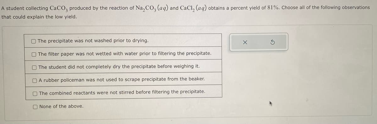 A student collecting CaCO3 produced by the reaction of Na₂CO₂ (aq) and CaCl₂ (aq) obtains a percent yield of 81%. Choose all of the following observations
that could explain the low yield.
The precipitate was not washed prior to drying.
The filter paper was not wetted with water prior to filtering the precipitate.
The student did not completely dry the precipitate before weighing it.
A rubber policeman was not used to scrape precipitate from the beaker.
The combined reactants were not stirred before filtering the precipitate.
None of the above.