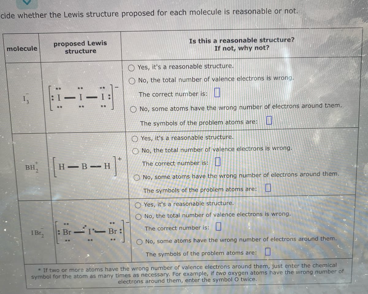 cide whether the Lewis structure proposed for each molecule is reasonable or not.
molecule
13
proposed Lewis
I Br₂
structure
[1-3]
BH [H-B-H]*
Br-I- Br:
Is this a reasonable structure?
If not, why not?
Yes, it's a reasonable structure.
No, the total number of valence electrons is wrong.
The correct number is:
O No, some atoms have the wrong number of electrons around them.
The symbols of the problem atoms are:
Yes, it's a reasonable structure.
No, the total number of valence electrons is wrong.
The correct number is:
No, some atoms have the wrong number of electrons around them.
The symbols of the problem atoms are:
Yes, it's a reasonable structure.
O No, the total number of valence electrons is wrong.
The correct number is:
O No, some atoms have the wrong number of electrons around them.
The symbols of the problem atoms are: 0
* If two or more atoms have the wrong number of valence electrons around them, just enter the chemical
symbol for the atom as many times as necessary. For example, if two oxygen atoms have the wrong number of
electrons around them, enter the symbol O twice.
