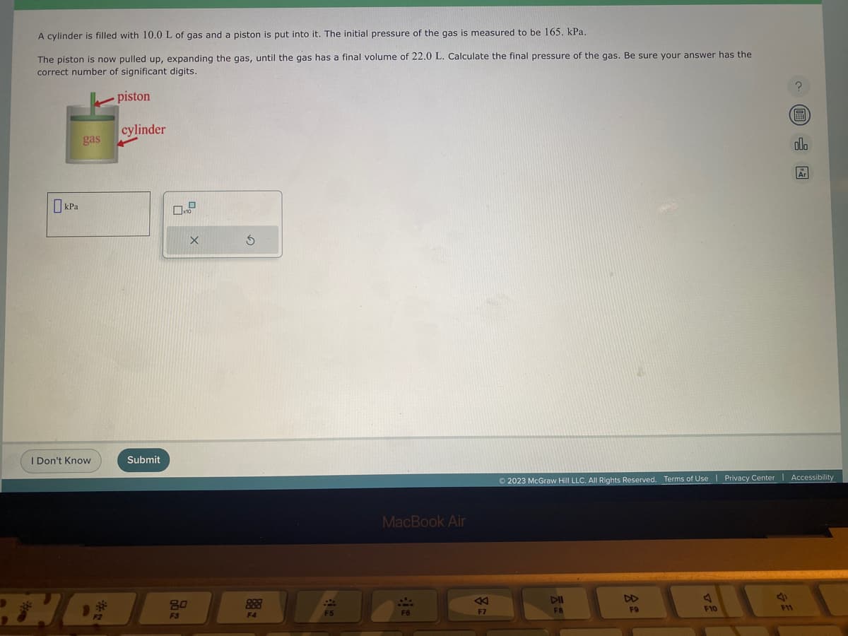 A cylinder is filled with 10.0 L of gas and a piston is put into it. The initial pressure of the gas is measured to be 165. kPa.
The piston is now pulled up, expanding the gas, until the gas has a final volume of 22.0 L. Calculate the final pressure of the gas. Be sure your answer has the
correct number of significant digits.
piston
kPa
gas
I Don't Know
F2
cylinder
Submit
0.2
8.0
F3
X
S
F4
F5
MacBook Air
F6
2
F7
DII
F8
DD
© 2023 McGraw Hill LLC. All Rights Reserved. Terms of Use | Privacy Center Accessibility
|
F9
A
F10
J
?
F11
Ⓡ
alo
Ar