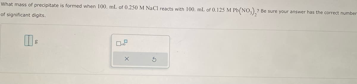 What mass of precipitate is formed when 100. mL of 0.250 M NaCl reacts with 100. mL of 0.125 M Pb(NO3)2? Be sure your answer has the correct number
of significant digits.
g
☐x10