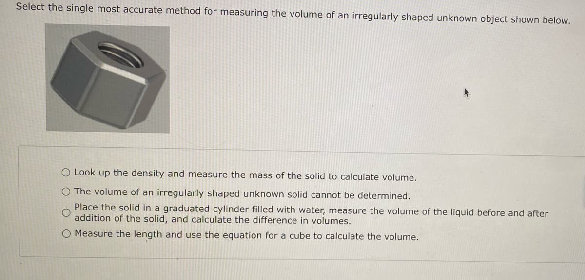Select the single most accurate method for measuring the volume of an irregularly shaped unknown object shown below.
O Look up the density and measure the mass of the solid to calculate volume.
O The volume of an irregularly shaped unknown solid cannot be determined.
Place the solid in a graduated cylinder filled with water, measure the volume of the liquid before and after
addition of the solid, and calculate the difference in volumes.
O Measure the length and use the equation for a cube to calculate the volume.
