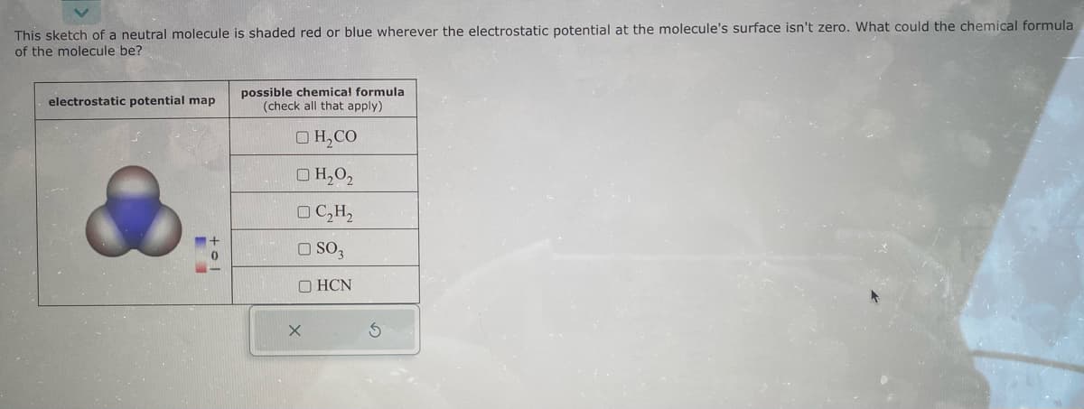 This sketch of a neutral molecule is shaded red or blue wherever the electrostatic potential at the molecule's surface isn't zero. What could the chemical formula
of the molecule be?
electrostatic potential map
possible chemical formula
(check all that apply)
OH₂CO
H₂02
OC₂H₂
OSO3
OHCN
X