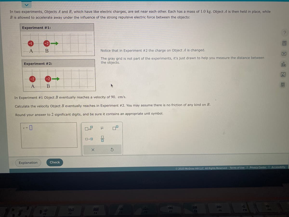 In two experiments, Objects A and B, which have like electric charges, are set near each other. Each has a mass of 1.0 kg. Object A is then held in place, while
B is allowed to accelerate away under the influence of the strong repulsive electric force between the objects:
Experiment #1:
-1
A
y =
Experiment #2:
-2
A
-2➡
B
0
In Experiment #1 Object B eventually reaches a velocity of 90. cm/s.
Calculate the velocity Object B eventually reaches in Experiment #2. You may assume there is no friction of any kind on B.
Round your answer to 2 significant digits, and be sure it contains an appropriate unit symbol.
Explanation
-2-
B
F2
Check
80
F3
ロ･ロ
X
Notice that in Experiment #2 the charge on Object A is changed.
The gray grid is not part of the experiments, it's just drawn to help you measure the distance between
the objects.
aaa
F4
1 0/0
S
K
F7
DII
FS
Ⓒ2023 McGraw Hill LLC. All Rights Reserved. Terms of Use | Privacy Center | Accessibility
FO
F10
?圖□0 □
F11
Ar