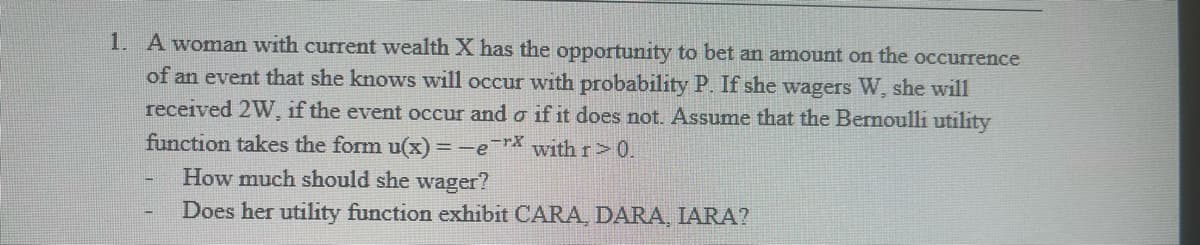 1. A woman with current wealth X has the opportunity to bet an amount on the occurrence
of an event that she knows will occur with probability P. If she wagers W, she will
received 2W, if the event occur and o if it does not. Assume that the Bernoulli utility
function takes the form u(x) = -e-rx with r>0.
How much should she wager?
Does her utility function exhibit CARA, DARA, IARA?