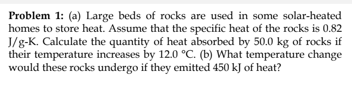Problem 1: (a) Large beds of rocks are used in some solar-heated
homes to store heat. Assume that the specific heat of the rocks is 0.82
J/g-K. Calculate the quantity of heat absorbed by 50.0 kg of rocks if
their temperature increases by 12.0 °C. (b) What temperature change
would these rocks undergo if they emitted 450 kJ of heat?
