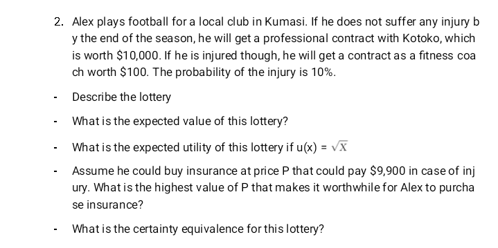 2. Alex plays football for a local club in Kumasi. If he does not suffer any injury b
y the end of the season, he will get a professional contract with Kotoko, which
is worth $10,000. If he is injured though, he will get a contract as a fitness coa
ch worth $100. The probability of the injury is 10%.
Describe the lottery
What is the expected value of this lottery?
What is the expected utility of this lottery if u(x) = √X
Assume he could buy insurance at price P that could pay $9,900 in case of inj
ury. What is the highest value of P that makes it worthwhile for Alex to purcha
se insurance?
What is the certainty equivalence for this lottery?