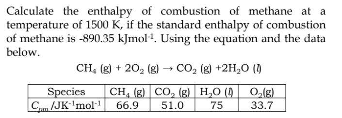 Calculate the enthalpy of combustion of methane at a
temperature of 1500 K, if the standard enthalpy of combustion
of methane is -890.35 kJmol-¹. Using the equation and the data
below.
CH4 (g) + 202 (g) CO₂ (g) +2H₂O (1)
O₂(g)
33.7
Species CH4 (g) CO₂ (g) H₂O (1)
Cpm/JK-¹mol-1 66.9 51.0 75