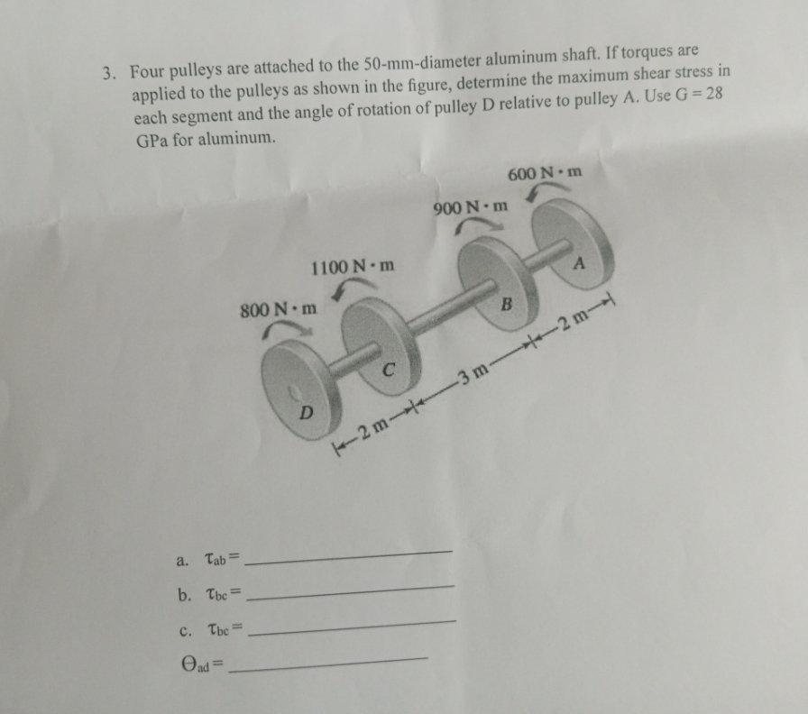 3. Four pulleys are attached to the 50-mm-diameter aluminum shaft. If torques are
applied to the pulleys as shown in the figure, determine the maximum shear stress in
each segment and the angle of rotation of pulley D relative to pulley A. Use G = 28
GPa for aluminum.
a. Tab=
b. Tbc=
C. Tbc=
ad=
1100 N·m
800 N·m
D
C
900 N·m
600 N m
B
A
2 m3 m2 m