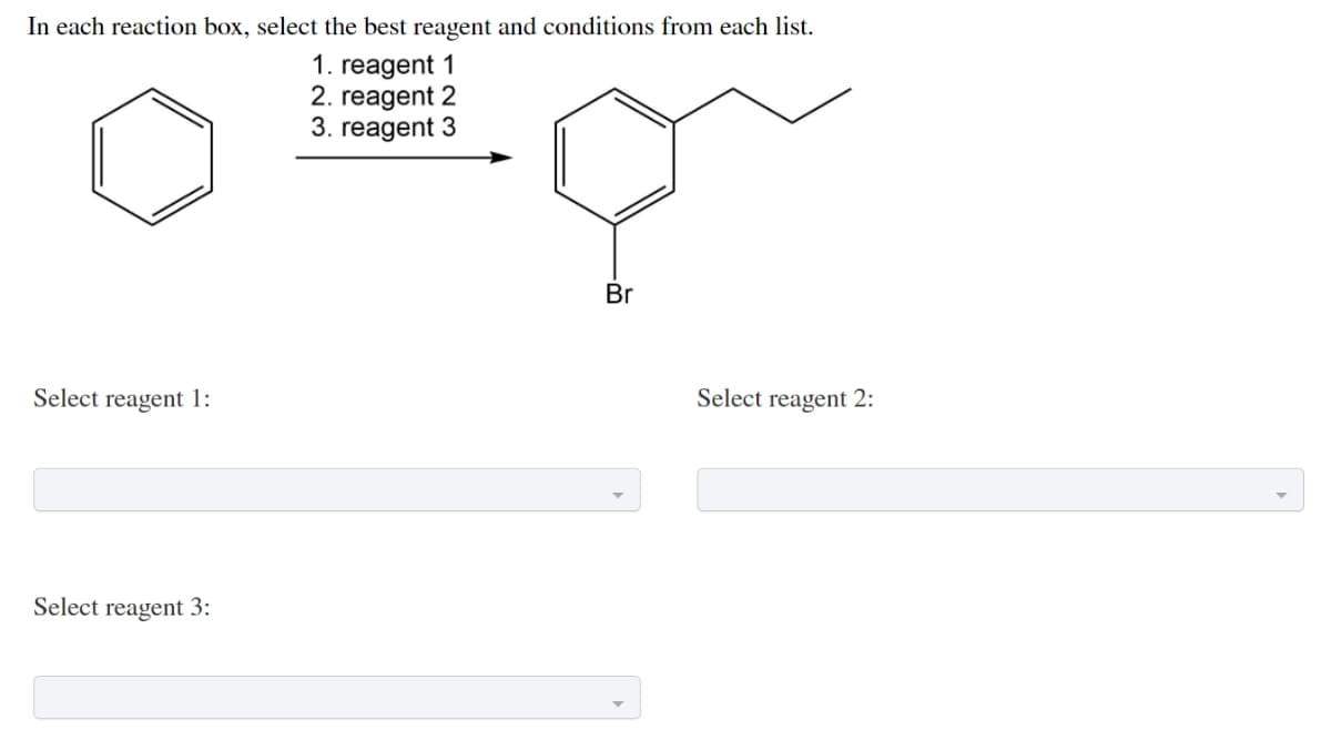 In each reaction box, select the best reagent and conditions from each list.
1. reagent 1
2. reagent 2
3. reagent 3
Br
Select reagent 1:
Select reagent 2:
Select reagent 3:
