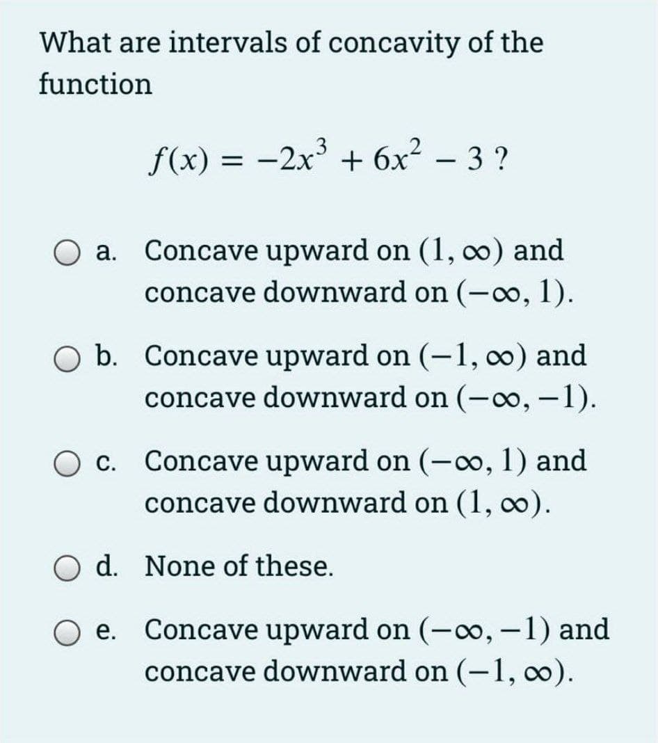 What are intervals of concavity of the
function
f(x) = -2x + 6x² – 3 ?
O a. Concave upward on (1, co) and
concave downward on (-o, 1).
O b. Concave upward on (-1, 0) and
concave downward on (-o, -1).
|
O c. Concave upward on (-o, 1) and
concave downward on (1, 0).
d. None of these.
O e. Concave upward on (-o, -1) and
concave downward on (-1, 0).
