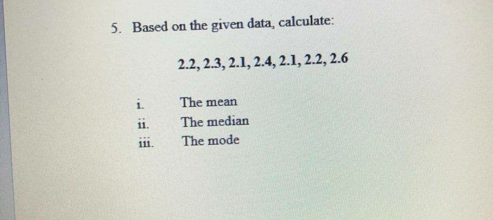 5. Based on the given data, calculate:
2.2, 2.3, 2.1, 2.4, 2.1, 2.2, 2.6
1.
The mean
11.
The median
111.
The mode
