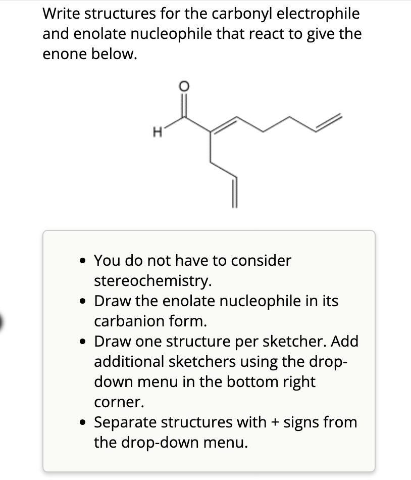 Write structures for the carbonyl electrophile
and enolate nucleophile that react to give the
enone below.
H
• You do not have to consider
stereochemistry.
• Draw the enolate nucleophile in its
carbanion form.
• Draw one structure per sketcher. Add
additional sketchers using the drop-
down menu in the bottom right
corner.
• Separate structures with + signs from
the drop-down menu.
