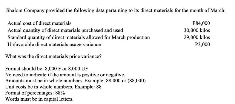 Shalom Company provided the following data pertaining to its direct materials for the month of March:
Actual cost of direct materials
Actual quantity of direct materials purchased and used
Standard quantity of direct materials allowed for March production
Unfavorable direct materials usage variance
What was the direct materials price variance?
Format should be: 8,000 F or 8,000 UF
No need to indicate if the amount is positive or negative.
Amounts must be in whole numbers. Example: 88,000 or (88,000)
Unit costs be in whole numbers. Example: 88
Format of percentages: 88%
Words must be in capital letters.
P84,000
30,000 kilos
29,000 kilos
P3,000