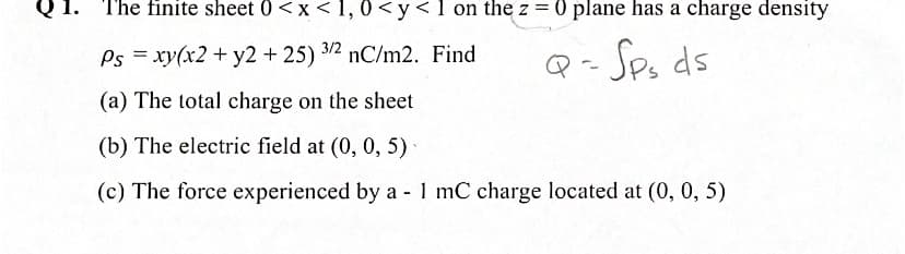 The finite sheet 0<x< 1, 0<y< 1 on the z=
= 0 plane has a charge density
Ps = xy(x2 + y2 +25) 3/2 nC/m2. Find
Q- Sp, ds
(a) The total charge on the sheet
(b) The electric field at (0, 0, 5)
(c) The force experienced by a - 1 mC charge located at (0, 0, 5)