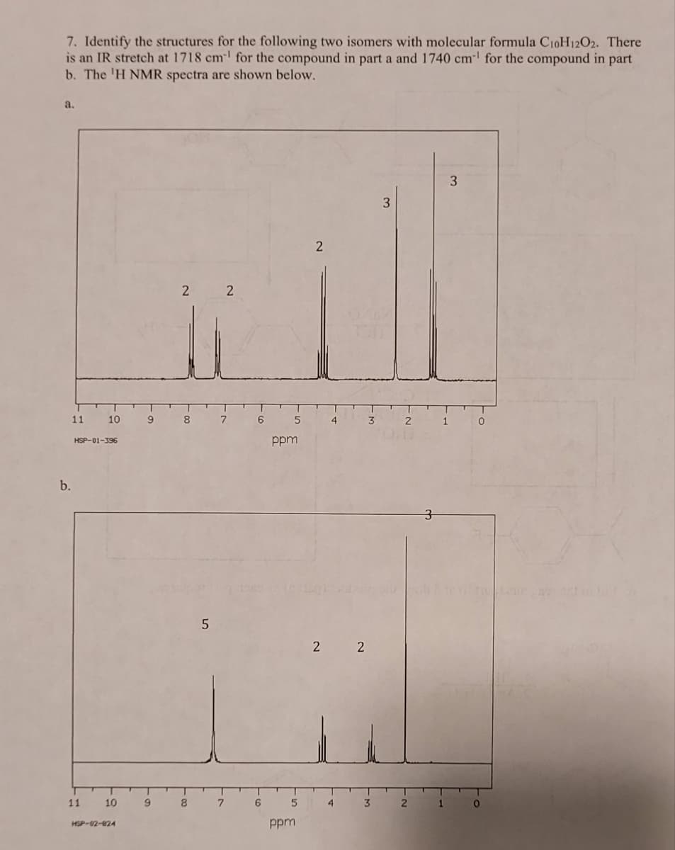 7. Identify the structures for the following two isomers with molecular formula C10H12O2. There
is an IR stretch at 1718 cm¹ for the compound in part a and 1740 cm¹ for the compound in part
b. The 'H NMR spectra are shown below.
a.
b.
11 10
HSP-01-396
11
10
HSP-02-824
3
2
2
will
9
9
2
8
8
5
7
7
6
6
5
ppm
5
ppm
4
3
2 2
4
3
2
2
3
1
1
0
0