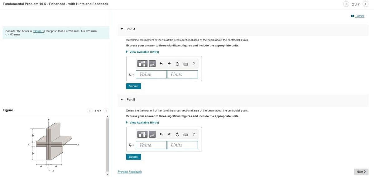 Fundamental Problem 10.5 - Enhanced - with Hints and Feedback
< 2 of 7 >
I Review
• Part A
Consider the beam in (Figure 1). Suppose that a = 200 mm, b = 220 mm
C = 60 mm
Determine the moment of inertia of the cross-sectional area of the beam about the centroidal z axis.
Express your answer to three significant figures and include the appropriate units.
> View Available Hint(s)
I =
Value
Units
Submit
• Part B
Figure
< 1 of 1
Determine the moment of inertia of the cross-sectional area of the beam about the centroidal y axis.
Express your answer to three significant figures and include the appropriate units.
> View Available Hint(s)
uA
I, =
Value
Units
Submit
Provide Feedback
Next >
