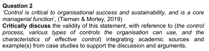 Question 2
'Control is critical to organisational success and sustainability, and is a core
managerial function', (Tiernan & Morley, 2019)
Critically discuss the validity of this statement, with reference to (the control
process, various types of controls the organisation can use, and the
characteristics of effective control) integrating academic sources and
example(s) from case studies to support the discussion and arguments.