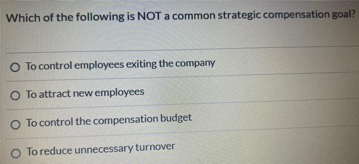 Which of the following is NOT a common strategic compensation goal?
O To control employees exiting the company
O To attract new employees
O To control the compensation budget
O To reduce unnecessary turnover