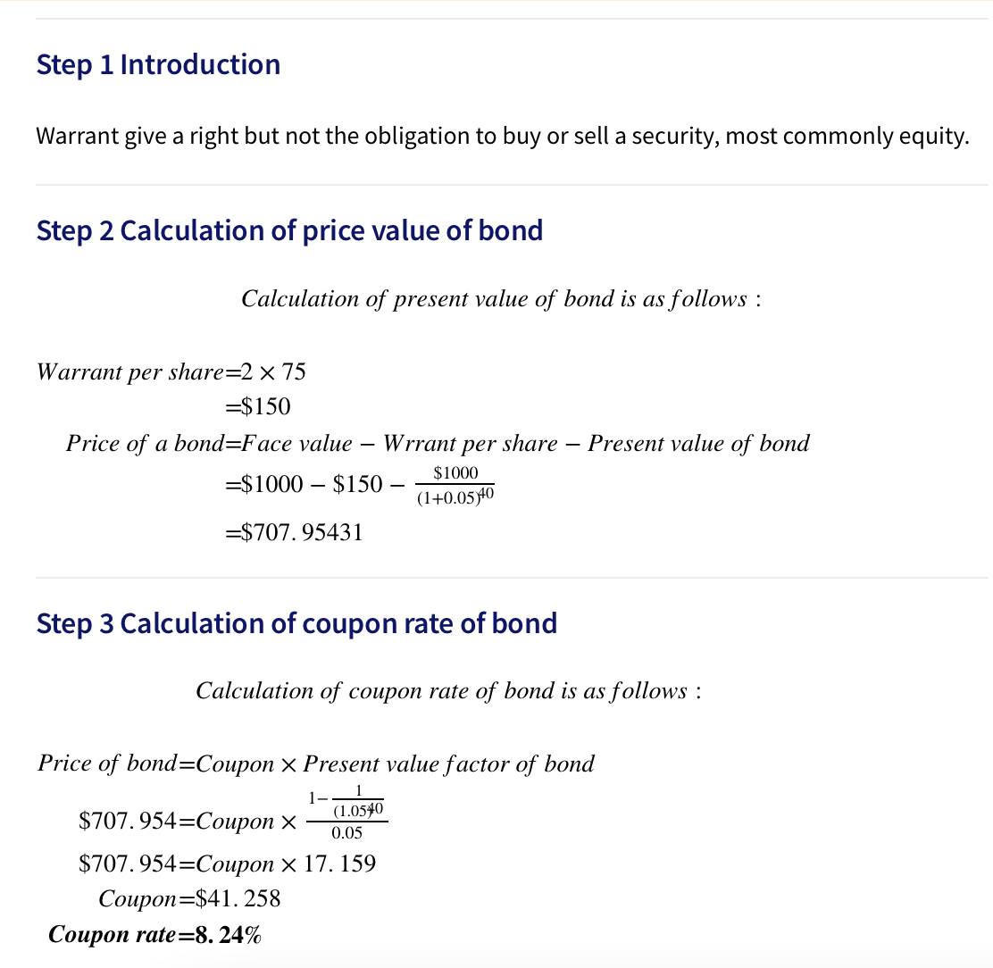 Step 1 Introduction
Warrant give a right but not the obligation to buy or sell a security, most commonly equity.
Step 2 Calculation of price value of bond
Calculation of present value of bond is as follows :
Warrant
per share=2 × 75
=$150
Price of a bond=Face value –
Wrrant per share
Present value of bond
$1000
=$1000 – $150
(1+0.0540
=$707. 95431
Step 3 Calculation of coupon rate of bond
Calculation of coupon rate of bond is as follows :
Price of bond=Coupon × Present value factor of bond
$707.954-Соироп х
(1.0540
0.05
$707. 954=Coupon × 17. 159
Coupon=$41.258
Соuроп rate-8. 24%
