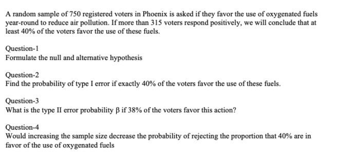 A random sample of 750 registered voters in Phoenix is asked if they favor the use of oxygenated fuels
year-round to reduce air pollution. If more than 315 voters respond positively, we will conclude that at
least 40% of the voters favor the use of these fuels.
Question-1
Formulate the null and alternative hypothesis
Question-2
Find the probability of type I error if exactly 40% of the voters favor the use of these fuels.
Question-3
What is the type II error probability B if 38% of the voters favor this action?
Question-4
Would increasing the sample size decrease the probability of rejecting the proportion that 40% are in
favor of the use of oxygenated fuels
