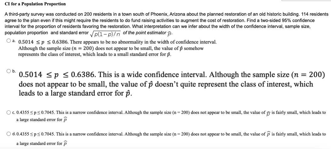 CI for a Population Proportion
A third-party survey was conducted on 200 residents in a town south of Phoenix, Arizona about the planned restoration of an old historic building. 114 residents
agree to the plan even if this might require the residents to do fund raising activities to augment the cost of restoration. Find a two-sided 95% confidence
interval for the proportion of residents favoring the restoration. What interpretation can we infer about the width of the confidence interval, sample size,
population proportion and standard error p(1 - p)/n of the point estimator 6.
O a. 0.5014 < p < 0.6386. There appears to be no abnormality in the width of confidence interval.
Although the sample size (n = 200) does not appear to be small, the value of p somehow
represents the class of interest, which leads to a small standard error for p.
Ob.
= 200)
0.5014 <p < 0.6386. This is a wide confidence interval. Although the sample size (n =
does not appear to be small, the value of p doesn't quite represent the class of interest, which
leads to a large standard error for p.
O. 0.4355 <p<0.7045. This is a narrow confidence interval. Although the sample size (n = 200) does not appear to be small, the value of ộ is fairly small, which leads to
a large standard error for p
O d.0.4355 <p<0.7045. This is a narrow confidence interval. Although the sample size (n = 200) does not appear to be small, the value of p is fairly small, which leads to
a large standard error for P
