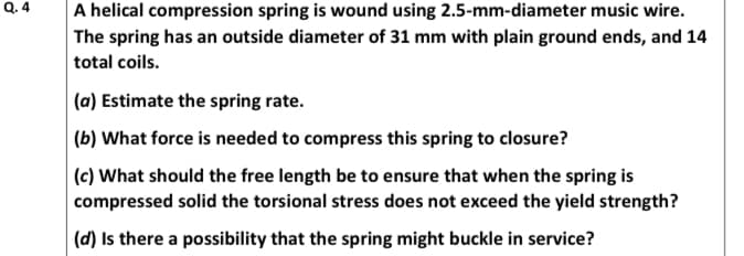 Q. 4
A helical compression spring is wound using 2.5-mm-diameter music wire.
The spring has an outside diameter of 31 mm with plain ground ends, and 14
total coils.
(a) Estimate the spring rate.
(b) What force is needed to compress this spring to closure?
|(c) What should the free length be to ensure that when the spring is
compressed solid the torsional stress does not exceed the yield strength?
|(d) Is there a possibility that the spring might buckle in service?
